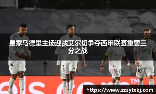 皇家马德里主场迎战艾尔切争夺西甲联赛重要三分之战